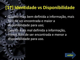 [17] Identidade vs Disponibilidade
• Quanto mais bem definida a informação, mais
fácil de ser encontrada e maior a
disponibilidade para uso;
• Quanto mais mal definida a informação,
menos fácil de ser encontrada e menor a
disponibilidade para uso.
voltar
 