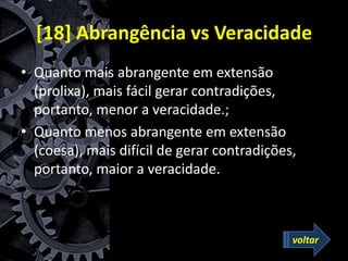 [18] Abrangência vs Veracidade
• Quanto mais abrangente em extensão
(prolixa), mais fácil gerar contradições,
portanto, menor a veracidade.;
• Quanto menos abrangente em extensão
(coesa), mais difícil de gerar contradições,
portanto, maior a veracidade.
voltar
 