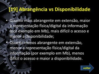 [19] Abrangência vs Disponibilidade
• Quanto mais abrangente em extensão, maior
a representação física/digital da informação
(por exemplo em Mb), mais difícil o acesso e
menor a disponibilidade;
• Quanto menos abrangente em extensão,
menor a representação física/digital da
informação (por exemplo em Mb), menos
difícil o acesso e maior a disponibilidade.
voltar
 
