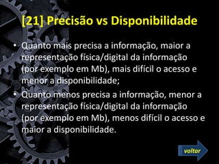 [21] Precisão vs Disponibilidade
• Quanto mais precisa a informação, maior a
representação física/digital da informação
(por exemplo em Mb), mais difícil o acesso e
menor a disponibilidade;
• Quanto menos precisa a informação, menor a
representação física/digital da informação
(por exemplo em Mb), menos difícil o acesso e
maior a disponibilidade.
voltar
 