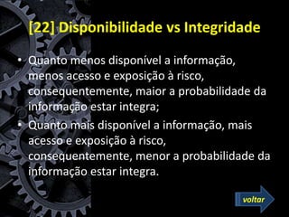[22] Disponibilidade vs Integridade
• Quanto menos disponível a informação,
menos acesso e exposição à risco,
consequentemente, maior a probabilidade da
informação estar integra;
• Quanto mais disponível a informação, mais
acesso e exposição à risco,
consequentemente, menor a probabilidade da
informação estar integra.
voltar
 
