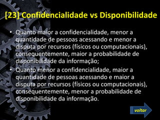 [23] Confidencialidade vs Disponibilidade
• Quanto maior a confidencialidade, menor a
quantidade de pessoas acessando e menor a
disputa por recursos (físicos ou computacionais),
consequentemente, maior a probabilidade de
disponibilidade da informação;
• Quanto menor a confidencialidade, maior a
quantidade de pessoas acessando e maior a
disputa por recursos (físicos ou computacionais),
consequentemente, menor a probabilidade de
disponibilidade da informação.
voltar
 
