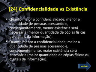 [24] Confidencialidade vs Existência
• Quanto maior a confidencialidade, menor a
quantidade de pessoas acessando e,
consequentemente, menor existência será
necessária (menor quantidade de cópias físicas
ou digitais da informação);
• Quanto menor a confidencialidade, maior a
quantidade de pessoas acessando e,
consequentemente, maior existência será
necessária (maior quantidade de cópias físicas ou
digitais da informação).
voltar
 
