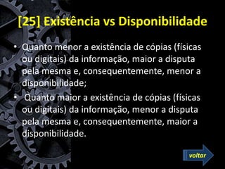 [25] Existência vs Disponibilidade
• Quanto menor a existência de cópias (físicas
ou digitais) da informação, maior a disputa
pela mesma e, consequentemente, menor a
disponibilidade;
• Quanto maior a existência de cópias (físicas
ou digitais) da informação, menor a disputa
pela mesma e, consequentemente, maior a
disponibilidade.
voltar
 