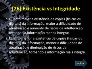 [26] Existência vs Integridade
• Quanto maior a existência de cópias (físicas ou
digitais) da informação, maior a dificuldade de
atualização e aumento de riscos de adulteração,
tornando a informação menos integra;
• Quanto menor a existência de cópias (físicas ou
digitais) da informação, menor a dificuldade de
atualização e diminuição de riscos de
adulteração, tornando a informação mais integra.
voltar
 