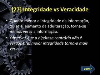 [27] Integridade vs Veracidade
• Quanto menor a integridade da informação,
ou seja, aumento da adulteração, torna-se
menos veraz a informação.
• Observar que a hipótese contrária não é
verdadeira, maior integridade torna-a mais
veraz.
voltar
 