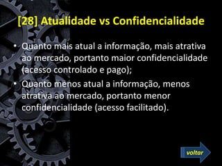 [28] Atualidade vs Confidencialidade
• Quanto mais atual a informação, mais atrativa
ao mercado, portanto maior confidencialidade
(acesso controlado e pago);
• Quanto menos atual a informação, menos
atrativa ao mercado, portanto menor
confidencialidade (acesso facilitado).
voltar
 