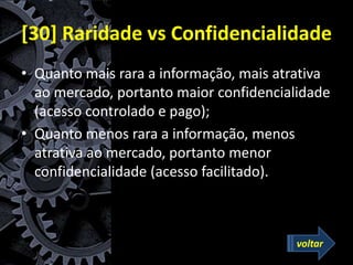 [30] Raridade vs Confidencialidade
• Quanto mais rara a informação, mais atrativa
ao mercado, portanto maior confidencialidade
(acesso controlado e pago);
• Quanto menos rara a informação, menos
atrativa ao mercado, portanto menor
confidencialidade (acesso facilitado).
voltar
 