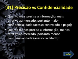 [31] Precisão vs Confidencialidade
• Quanto mais precisa a informação, mais
atrativa ao mercado, portanto maior
confidencialidade (acesso controlado e pago);
• Quanto menos precisa a informação, menos
atrativa ao mercado, portanto menor
confidencialidade (acesso facilitado).
voltar
 