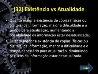 [32] Existência vs Atualidade
• Quanto maior a existência de cópias (físicas ou
digitais) da informação, maior a dificuldade e o
tempo para atualização, aumentando a
possibilidade da informação estar desatualizada;
• Quanto menor a existência de cópias (físicas ou
digitais) da informação, menor a dificuldade e o
tempo necessário para atualização, diminuindo
os riscos da informação estar desatualizada.
voltar
 