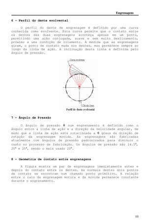 Engrenagens 
10 
6 - Perfil do dente evolvental 
O perfil do dente de engrenagem é definido por uma curva 
conhecida como evolvente. Esta curva permite que o contato entre 
os dentes das duas engrenagens aconteça apenas em um ponto, 
permitindo uma ação conjugada, suave e sem muito deslizamento, 
próximo a uma condição de rolamento. A medida que as engrenagens 
giram, o ponto de contato muda nos dentes, mas permanece sempre ao 
longo da linha de ação. A inclinação desta linha é definida pelo 
ângulo de pressão. 
7 - Ângulo de Pressão 
O ângulo de pressão q num engrenamento é definido como o 
ângulo entre a linha de ação e a direção da velocidade angular, de 
modo que a linha de ação está rotacionada a q graus da direção de 
rotação da engrenagem movida. As engrenagens são fabricadas 
atualmente com ângulos de pressão padronizados para diminuir o 
custo no processo de fabricação. Os ângulos de pressão são 14.5°, 
20° e 25°, sendo o mais usado 20°. 
8 - Geometria de contato entre engrenagens 
A figura mostra um par de engrenagens imediatamente antes e 
depois do contato entre os dentes. As normais destes dois pontos 
de contato se encontram num chamado ponto primitivo. A relação 
entre o raio da engrenagem motora e da movida permanece constante 
durante o engrenamento. 
 