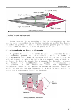 Engrenagens 
Outra maneira de se enunciar a lei de engrenamento de uma 
maneira mais cinemática é: as linhas normais ao perfil dos dentes 
em todos os pontos de contato devem sempre passar por um ponto 
fixo na linha do centro, chamado de ponto primitivo. 
11 
9 - Interferência em dentes evolventais 
Os pontos de tangência da linha de ação e dos círculos de base 
são chamados pontos de interferência. Quando o dente é 
suficientemente longo para se projetar para dentro do círculo de 
base do pinhão, a cabeça do dente da engrenagem tende a penetrar 
no flanco do dente do pinhão (se a rotação for forçada), a menos 
que tenham sido modificados os perfis caracterizando a 
interferência. É uma desvantagem séria das engrenagens 
evolventais, sendo máxima quando um pinhão de pequeno número de 
dentes se engrena com uma cremalheira. A interferência diminui a 
medida que a engrenagem diminui de tamanho. 
 