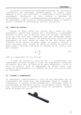 Engrenagens 
Os dentes evolventais de engrenagem produzidos por ferramentas 
cremalheiras são recortados automaticamente, no flanco, sendo 
removida a parte que ocasionaria a interferência entre quaisquer 
engrenagens. Entretanto, se isto resolve o problema da 
interferência, o dente é consequentemente enfraquecido, e o grau 
de engrenamento pode tornar-se indesejavelmente baixo. O melhor é 
evitar a condição de interferência teórica, se possível. 
12 
10 - Razão de contato 
Quando um dente inicia seu contato com o dente da outra 
engrenagem e mantém este contato até o afastamento, a engrenagem 
descreve um arco, que é definido como arco de ação. Entretanto, 
antes que este arco seja completado para uma determinado dente, 
outro dente inicia seu contato. Em outras palavras, existe em todo 
engrenamento um curto espaço de tempo em que dois dentes estão 
acoplados ou em contato ao mesmo tempo, um preste a concluir e 
outro iniciando. Esta relação do número de dentes em contato ao 
mesmo tempo é definida como razão de condução ou de contato, dado 
pela relação: 
(10) 
q 
b 
m = 
c p 
onde q é comprimento do arco de ação 
A razão de contato mc maior do que 1 é indispensável nas 
engrenagens, evitando choques e ruídos nos acoplamentos sucessivos 
dos dentes, pelo fato de antes de um dente desacoplar o outro já 
estar em contato. Para as engrenagens de dentes retos, esta 
relação é aproximadamente 1,2, podendo ser maior para outros tipos 
de engrenagens. 
11 - Pinhão e cremalheira 
Se aumentarmos indefinidamente o raio de uma engrenagem ela se 
transformará uma linha reta. Uma engrenagem linear é chamada de 
cremalheira. O conjunto pinhão-cremalheira é geralmente usada na 
transformação de movimento circular em movimento linear. Devido a 
essa características é amplamente usado em automóveis, fazendo 
parte da direção do veículo. 
 