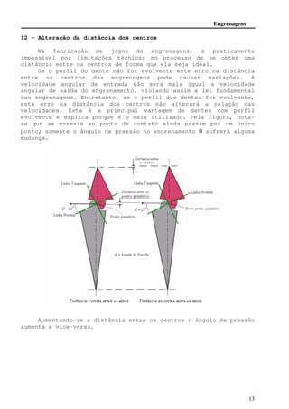 Engrenagens 
13 
12 - Alteração da distância dos centros 
Na fabricação de jogos de engrenagens, é praticamente 
impossível por limitações técnicas no processo de se obter uma 
distância entre os centros de forma que ela seja ideal. 
Se o perfil do dente não for evolvente este erro na distância 
entre os centros das engrenagens pode causar variações. A 
velocidade angular de entrada não será mais igual a velocidade 
angular de saída do engrenamento, violando assim a lei fundamental 
das engrenagens. Entretanto, se o perfil dos dentes for evolvente, 
este erro na distância dos centros não alterará a relação das 
velocidades. Esta é a principal vantagem de dentes com perfil 
evolvente e explica porque é o mais utilizado. Pela figura, nota-se 
que as normais ao ponto de contato ainda passam por um único 
ponto; somente o ângulo de pressão no engrenamento q sofrerá alguma 
mudança. 
Aumentando-se a distância entre os centros o ângulo de pressão 
aumenta e vice-versa. 
 