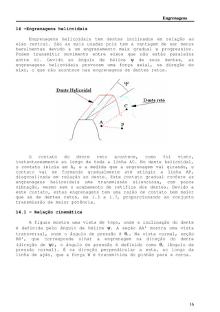 Engrenagens 
16 
14 -Engrenagens helicoidais 
Engrenagens helicoidais tem dentes inclinados em relação ao 
eixo central. São as mais usadas pois tem a vantagem de ser menos 
barulhentas devido a um engrenamento mais gradual e progressivo. 
Podem transmitir movimento entre eixos que não estão paralelos 
entre si. Devido ao ângulo de hélice y de seus dentes, as 
engrenagens helicoidais provocam uma força axial, na direção do 
eixo, o que não acontece nas engrenagens de dentes retos. 
O contato do dente reto acontece, como foi visto, 
instantaneamente ao longo de toda a linha AC. No dente helicoidal, 
o contato inicia em A, e a medida que a engrenagem vai girando, o 
contato vai se formando gradualmente até atingir a linha AP, 
diagonalizada em relação ao dente. Este contato gradual confere as 
engrenagens helicoidais uma transmissão silenciosa, com pouca 
vibração, mesmo sem o acabamento de retífica dos dentes. Devido a 
este contato, estas engrenagens tem uma razão de contato bem maior 
que as de dentes retos, de 1.3 a 1.7, proporcionando ao conjunto 
transmissão de maior potência. 
14.1 - Relação cinemática 
A figura mostra uma vista de topo, onde a inclinação do dente 
é definida pelo ângulo de hélice y. A seção AA' mostra uma vista 
transversal, onde o ângulo de pressão é qt. Na vista normal, seção 
BB', que corresponde olhar a engrenagem na direção do dente 
(direção de y), o ângulo de pressão é definido como qn (ângulo de 
pressão normal). É na direção perpendicular a esta, ao longo da 
linha de ação, que a força W é transmitida do pinhão para a coroa. 
 