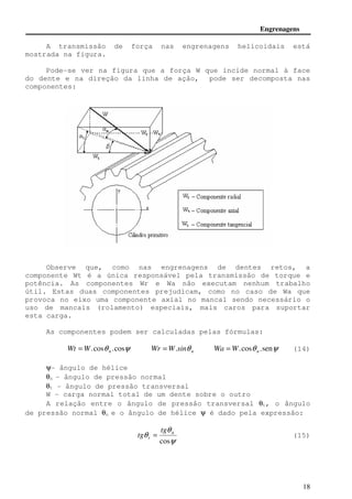 Engrenagens 
A transmissão de força nas engrenagens helicoidais está 
18 
mostrada na figura. 
Pode-se ver na figura que a força W que incide normal à face 
do dente e na direção da linha de ação, pode ser decomposta nas 
componentes: 
Observe que, como nas engrenagens de dentes retos, a 
componente Wt é a única responsável pela transmissão de torque e 
potência. As componentes Wr e Wa não executam nenhum trabalho 
útil. Estas duas componentes prejudicam, como no caso de Wa que 
provoca no eixo uma componente axial no mancal sendo necessário o 
uso de mancais (rolamento) especiais, mais caros para suportar 
esta carga. 
As componentes podem ser calculadas pelas fórmulas: 
.cosq .cosy n Wt =W n Wr =W.sinq .cosq .seny n Wa =W (14) 
y- ângulo de hélice 
qn - ângulo de pressão normal 
qt - ângulo de pressão transversal 
W - carga normal total de um dente sobre o outro 
A relação entre o ângulo de pressão transversal qt, o ângulo 
de pressão normal qn e o ângulo de hélice y é dado pela expressão: 
q 
y 
q 
cos 
n 
t 
tg 
tg = (15) 
 