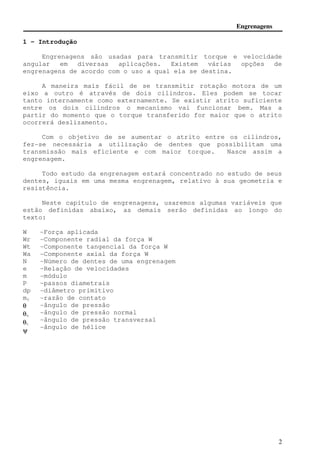 Engrenagens 
2 
1 - Introdução 
Engrenagens são usadas para transmitir torque e velocidade 
angular em diversas aplicações. Existem várias opções de 
engrenagens de acordo com o uso a qual ela se destina. 
A maneira mais fácil de se transmitir rotação motora de um 
eixo a outro é através de dois cilindros. Eles podem se tocar 
tanto internamente como externamente. Se existir atrito suficiente 
entre os dois cilindros o mecanismo vai funcionar bem. Mas a 
partir do momento que o torque transferido for maior que o atrito 
ocorrerá deslizamento. 
Com o objetivo de se aumentar o atrito entre os cilindros, 
fez-se necessária a utilização de dentes que possibilitam uma 
transmissão mais eficiente e com maior torque. Nasce assim a 
engrenagem. 
Todo estudo da engrenagem estará concentrado no estudo de seus 
dentes, iguais em uma mesma engrenagem, relativo à sua geometria e 
resistência. 
Neste capítulo de engrenagens, usaremos algumas variáveis que 
estão definidas abaixo, as demais serão definidas ao longo do 
texto: 
W 
Wr 
Wt 
Wa 
N 
e 
m 
P 
dp 
mc 
q 
qn 
qt 
y 
-Força aplicada 
-Componente radial da força W 
-Componente tangencial da força W 
-Componente axial da força W 
-Número de dentes de uma engrenagem 
-Relação de velocidades 
-módulo 
-passos diametrais 
-diâmetro primitivo 
-razão de contato 
-ângulo de pressão 
-ângulo de pressão normal 
-ângulo de pressão transversal 
-ângulo de hélice 
 