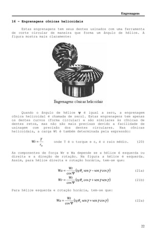Engrenagens 
Wt = onde T é o torque e rm é o raio médio. (20) 
Wa (21a) 
Wr (21b) 
Wa (22a) 
22 
16 - Engrenagens cônicas helicoidais 
Estas engrenagens tem seus dentes usinados com uma ferramenta 
de corte circular de maneira que forma um ângulo de hélice. A 
figura mostra mais claramente: 
Quando o ângulo de hélice y é igual a zero, a engrenagem 
cônica helicoidal é chamada de zerol. Estas engrenagens tem apenas 
os dentes curvos (forma circular) e são similares às cônicas de 
dentes retos, mas não são mais precisas devido a facilidade de 
usinagem com precisão dos dentes circulares. Nas cônicas 
helicoidais, a carga Wt é também determinada pela expressão: 
T 
m r 
As componentes de força Wr e Wa depende se a hélice é esquerda ou 
direita e a direção de rotação. Na figura a hélice é esquerda. 
Assim, para hélice direita e rotação horária, tem-se que: 
( q seng seng cosg ) 
Wt 
= n tg 
cos 
− 
Y 
( q cosg seng seng ) 
Wt 
= n tg 
cos 
+ 
Y 
Para hélice esquerda e rotação horária, tem-se que: 
( q seng seng cosg ) 
Wt 
= n tg 
cos 
+ 
Y 
 