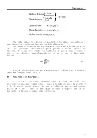 Engrenagens 
Por esta razão que todos os conjuntos hipóides, espiróides e 
h = (23) 
24 
sem-fim/coroa funcionam imersos em lubrificantes. 
Define-se eficiência em engrenagens como a relação da potência 
útil ou potência transmitida pela potência total cedida ao 
sistema. É claro que parte da potência é gasta para vencer o 
atrito nos dentes, transformando-se em calor que é dissipado. 
Assim: 
HP 
útil 
HP 
total 
A razão de transmissão para engrenagens cilíndricas e cônicas 
deve ser sempre inferior a 5. 
18 - Parafuso sem-fim/coroa 
O conjunto parafuso sem-fim/coroa é uma evolução das 
engrenagens cônicas (espiróides), para o ângulo do cone do pinhão g 
= 0. É muito usado apesar de sua eficiência ser relativamente 
baixa (h = 80%), pode-se conseguir grandes reduções com um só 
conjunto. A figura ilustra este conjunto. 
 
