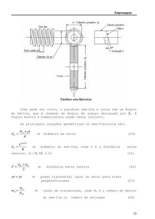 Engrenagens 
Como pode ser visto, o parafuso sem-fim e coroa tem um ângulo 
de hélice, que é chamado de ângulo de avanço designado por l. A 
figura mostra a nomenclatura usado neste conjunto. 
m =  razão de transmissão, onde Nw é o número de dentes 
25 
As principais relações geométricas no sem-fim/coroa são: 
N pt 
d G 
p 
G 
× 
=  diâmetro da coroa (24) 
K 
C 
dw 
0.875 
=  diâmetro do sem-fim, onde C é a distância entre 
centros: (1.7£ K£ 3.0) (25) 
W G d d 
2 
C 
+ 
=  distância entre centros (26) 
pt = px  passo transversal igual ao axial para eixos 
perpendiculares (27) 
G 
N 
W 
G N 
do sem-fim ou número de entradas (28) 
 
