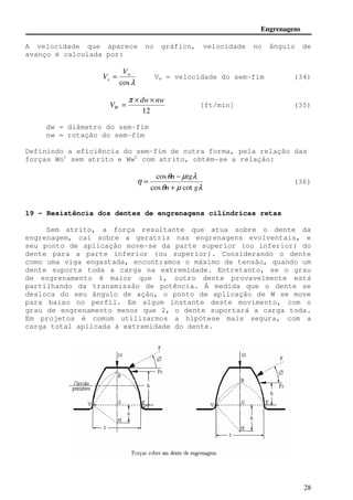 Engrenagens 
A velocidade que aparece no gráfico, velocidade no ângulo de 
avanço é calculada por: 
= (36) 
28 
w 
cosl 
s 
V 
V = Vw = velocidade do sem-fim (34) 
dw nw 
12 
VW 
× × 
= 
p 
[ft/min] (35) 
dw = diâmetro do sem-fim 
nw = rotação do sem-fim 
Definindo a eficiência do sem-fim de outra forma, pela relação das 
forças Wnt sem atrito e Wwt com atrito, obtém-se a relação: 
q n − 
μ tg 
l 
cos 
q μ l 
h 
+ 
cos cot 
n g 
19 - Resistência dos dentes de engrenagens cilíndricas retas 
Sem atrito, a força resultante que atua sobre o dente da 
engrenagem, cai sobre a geratriz nas engrenagens evolventais, e 
seu ponto de aplicação move-se da parte superior (ou inferior) do 
dente para a parte inferior (ou superior). Considerando o dente 
como uma viga engastada, encontramos o máximo de tensão, quando um 
dente suporta toda a carga na extremidade. Entretanto, se o grau 
de engrenamento é maior que 1, outro dente provavelmente está 
partilhando da transmissão de potência. À medida que o dente se 
desloca do seu ângulo de ação, o ponto de aplicação de W se move 
para baixo no perfil. Em algum instante deste movimento, com o 
grau de engrenamento menor que 2, o dente suportará a carga toda. 
Em projetos é comum utilizarmos a hipótese mais segura, com a 
carga total aplicada à extremidade do dente. 
 