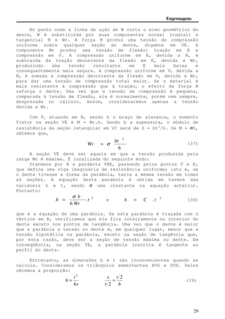 Engrenagens 
No ponto onde a linha de ação de W corta o eixo geométrico do 
dente, W é substituída por suas componentes normal (radial) e 
tangencial N e Wr. A força N produz uma tensão de compressão 
uniforme sobre qualquer seção do dente, digamos em VE. A 
componente Wr produz uma tensão de flexão: tração em E e 
compressão em V. A compressão uniforme em E, devida a N, é 
subtraída da tração decorrente da flexão em E, devida a Wr, 
produzindo uma tensão resultante em E mais baixa e 
consequentemente mais segura. A compressão uniforme em V, devida a 
N, é somada à compressão decorrente da flexão em V, devida a Wr, 
para dar uma tensão de compressão total maior. Se o material é 
mais resistente à compressão que à tração, o efeito da força N 
reforça o dente. Uma vez que a tensão de compressão é pequena, 
comparada à tensão de flexão, ela é normalmente, porém nem sempre, 
desprezada no cálculo. Assim, consideraremos apenas a tensão 
devida a Wr. 
Com Fr atuando em B, sendo h o braço de alavanca, o momento 
fletor na seção VE é M = Wr.h. Sendo b a espessura, o módulo de 
resistência da seção retangular em VC será de Z = bt2/6. De M = sZ, 
obtemos que, 
(37) 
2 bt 
6 
A seção VE deve ser aquela em que a tensão produzida pela 
29 
carga Wr é máxima. É localizada do seguinte modo: 
Tracemos por B a parábola VBE, passando pelos pontos V e E, 
que define uma viga imaginária de resistência uniforme; isto é, se 
o dente tivesse a forma da parábola, teria a mesma tensão em todas 
as seções. A equação desta parábola é obtida em termos das 
variáveis h e t, sendo s uma constante na equação anterior. 
Portanto: 
2 . 
6 
t 
b 
Wr 
h 
s 
= e h = C . t 2 (38) 
que é a equação de uma parábola. Se esta parábola é traçada com o 
vértice em B, verificamos que ela fica inteiramente no interior do 
dente exceto nos pontos de tangência. Uma vez que o dente é maior 
que a parábola a tensão no dente é, em qualquer lugar, menor que a 
tensão hipotética na parábola, exceto na seção de tangência que, 
por esta razão, deve ser a seção de tensão máxima no dente. Em 
conseqüência, na seção VE, a parábola inscrita é tangente ao 
perfil do dente. 
Entretanto, as dimensões h e t são inconvenientes quando se 
calcula. Consideremos os triângulos semelhantes BVG e GVH. Deles 
obtemos a proporção: 
2 
x 
t 
h 
4 
= 
h 
t 
t 
x 2 
2 
= (39) 
Wr = s 
 