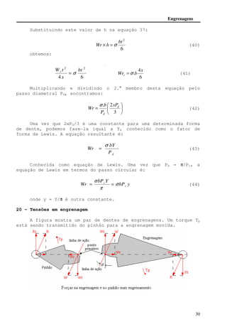 Engrenagens 
Wr × h =s (40) 
 
s 
= = (44) 
30 
Substituindo este valor de h na equação 37: 
2 bt 
6 
obtemos: 
2 2 bt 
x 
W t r = s 
4 6 
4 
. 
x 
Wr b r =s (41) 
6 
Multiplicando e dividindo o 2.° membro desta equação pelo 
passo diametral Pd, encontramos: 
 
 
 
. 2 d 
 
= 
3 
d 
xP 
P 
b 
Wr 
s 
(42) 
Uma vez que 2xPd/3 é uma constante para uma determinada forma 
de dente, podemos faze-la iqual a Y, conhecido como o fator de 
forma de Lewis. A equação resultante é: 
bY 
d P 
Wr 
s 
= (43) 
Conhecida como equação de Lewis. Uma vez que Pd = p/Pc, a 
equação de Lewis em termos do passo circular é: 
c s 
p 
bP y 
bP Y 
Wr c 
onde y = Y/p é outra constante. 
20 - Tensões em engrenagem 
A figura mostra um par de dentes de engrenagens. Um torque Tp 
está sendo transmitido do pinhão para a engrenagem movida. 
 
