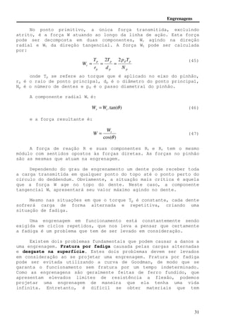 Engrenagens 
No ponto primitivo, a única força transmitida, excluindo 
atrito, é a força W atuando ao longo da linha de ação. Esta força 
pode ser decomposta em duas componentes, Wr agindo na direção 
radial e Wt da direção tangencial. A força Wt pode ser calculada 
por: 
(45) 
p T 
d p 
p 
2 2 
p 
T 
T 
W 
= = = 
t N 
p 
p 
p 
d 
r 
onde Tp se refere ao torque que é aplicado no eixo do pinhão, 
rp é o raio de ponto principal, dp é o diâmetro do ponto principal, 
Np é o número de dentes e pd é o passo diametral do pinhão. 
W = (47) 
31 
A componente radial Wt é: 
.tan(q ) r t W =W (46) 
e a força resultante é: 
t W 
cos(q ) 
A força de reação R e suas componentes Rt e Rr tem o mesmo 
módulo com sentidos opostos às forças diretas. As forças no pinhão 
são as mesmas que atuam na engrenagem. 
Dependendo do grau de engrenamento um dente pode receber toda 
a carga transmitida em qualquer ponto do topo até o ponto perto do 
círculo do deddendum. Obviamente, a situação mais crítica é aquela 
que a força W age no topo do dente. Neste caso, a componente 
tangencial Wt apresentará seu valor máximo agindo no dente. 
Mesmo nas situações em que o torque Tp é constante, cada dente 
sofrerá carga de forma alternada e repetitiva, criando uma 
situação de fadiga. 
Uma engrenagem em funcionamento está constantemente sendo 
exigida em ciclos repetidos, que nos leva a pensar que certamente 
a fadiga é um problema que tem de ser levado em consideração. 
Existem dois problemas fundamentais que podem causar a danos a 
uma engrenagem. Fratura por fadiga causada pelas cargas alternadas 
e desgaste na superfície. Estes dois problemas devem ser levados 
em consideração ao se projetar uma engrenagem. Fratura por fadiga 
pode ser evitada utilizando a curva de Goodman, de modo que se 
garanta o funcionamento sem fratura por um tempo indeterminado. 
Como as engrenagens são geralmente feitas de ferro fundido, que 
apresentam elevados limites de resistência a flexão, podemos 
projetar uma engrenagem de maneira que ela tenha uma vida 
infinita. Entretanto, é difícil se obter materiais que tem 
 