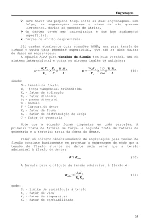 Engrenagens 
 Deve haver uma pequena folga entre as duas engrenagens. Sem 
folga, as engrenagens correm o risco de não girarem 
livremente, devido ao excesso de atrito. 
 Os dentes devem ser padronizados e com bom acabamento 
s = (51) 
33 
superficial. 
 Forças de atrito desprezíveis. 
São usadas atualmente duas equações AGMA, uma para tensão de 
flexão e outra para desgaste superficial, que são as duas causas 
de danos em engrenagens. 
A equação AGMA para tensões de flexão tem duas versões, uma no 
sistema internacional e outra no sistema inglês de unidades: 
W K K K 
d s m 
J 
P 
t a s = × × 
F 
K 
v 
W K K K 
s m 
J 
t a = × × 
K Fm 
v 
1.0 
s (49) 
sendo: 
s - tensão de flexão 
Wt - força tangencial transmitida 
Ka - fator de aplicação 
Kv - fator dinâmico 
Pd - passo diametral 
m - módulo 
F - largura do dente 
Ks - fator de forma 
Km - fator de distribuição de carga 
J - fator de geometria 
Note que a equação foram dispostas em três parcelas. A 
primeira trata de fatores de força, a segunda trata de fatores de 
geometria e a terceira trata da forma do dente. 
Fazer um correto dimensionamento de engrenagens pela tensão de 
flexão consiste basicamente em projetar a engrenagem de modo que a 
tensão de flexão atuante no dente seja menor que a tensão 
admissível à flexão do dente: 
adm s £s (50) 
A fórmula para o cálculo da tensão admissível à flexão é: 
S K 
t L 
adm K K 
T R 
onde: 
St - limite de resistência à tensão 
KL - fator de vida 
KT - fator de temperatura 
KR - fator de confiabilidade 
 