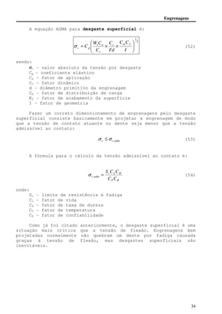 Engrenagens 
c p s (52) 
S C C 
= , s (54) 
34 
A equação AGMA para desgaste superficial é: 
2 
1 
 
  
 
 
  
C 
W C 
C t a 
s m f 
= × × 
 
C C 
I 
Fd 
C 
v 
sendo: 
sc - valor absoluto da tensão por desgaste 
Cp - coeficiente elástico 
Ca - fator de aplicação 
Cv - fator dinâmico 
d - diâmetro primitivo da engrenagem 
Cm - fator de distribuição de carga 
Kf - fator de acabamento da superfície 
I - fator de geometria 
Fazer um correto dimensionamento de engrenagens pelo desgaste 
superficial consiste basicamente em projetar a engrenagem de modo 
que a tensão de contato atuante no dente seja menor que a tensão 
admissível ao contato: 
c c,adm s £s (53) 
A fórmula para o cálculo da tensão admissível ao contato é: 
c L H 
c adm C C 
T R 
onde: 
Sc - limite de resistência à fadiga 
CL - fator de vida 
CH - fator de taxa de dureza 
CT - fator de temperatura 
CR - fator de confiabilidade 
Como já foi citado anteriormente, o desgaste superficial é uma 
situação mais crítica que a tensão de flexão. Engrenagens bem 
projetadas normalmente não quebram um dente por fadiga causada 
graças à tensão de flexão, mas desgastes superficiais são 
inevitáveis. 
 