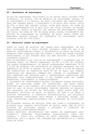 Engrenagens 
Fator de superfície Cf 
A AGMA ainda não estabeleceu valores para o fator de superfície 
Cf, portanto é recomendado o uso de valores maiores que 1 para 
superfícies que claramente apresentam defeitos. 
37 
Fator de distribuição de carga Cm e Km 
O fator de distribuição de carga corrige: 
- Cargas causadas por deflexões elásticas de eixos e mancais. 
- Eixos rotantes desalinhados. 
- Desvio de passo 
A tabela a seguir mostra como se calcular Cm e Km: 
Largura da face F, in (mm) 
£ 2 (50) 6 (150) 9 (225) ³ 16 (400) 
Muita precisão na 
montagem e nas 
engrenagens 
1,3 
(1.2) 
1,4 
(1.4) 
1,5 
(1.4) 
1,8 
(1.7) 
Média precisão na 
montagem e nas 
engrenagens 
1,6 
(1.5) 
1,7 
(1.6) 
1,8 
(1.7) 
2,0 
(2.0) 
Pouca precisão na 
montagem e nas 
engrenagens 
 2.0 (  2.0) 
Fator de confiabilidade Cr e Kr 
Em todo este capítulo foi utilizado a confiabilidade de R = 0,99, 
que corresponde à 107 ciclos de vida. Para outras confiabilidades, 
pode-se utilizar da tabela a seguir: 
Confiabilidade Cr, Kr 
0,90 0,85 
0,99 1,00 
0,999 1,25 
0,9999 1,50 
Pode-se também utilizar a fórmula: 
Cr = 0.7 − 0.15log(1− R) 0.9 £ R  0.99 (59) 
Cr = 0.5 − 0.25log(1− R) 0.99 £ R  0.9999 (60) 
 