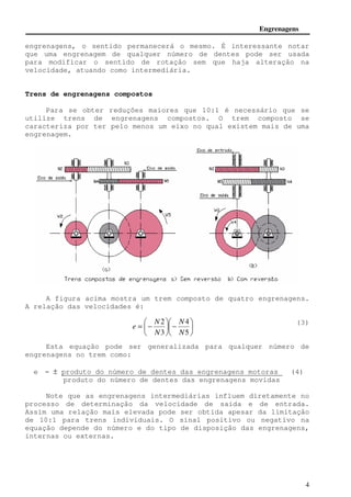 Engrenagens 
engrenagens, o sentido permanecerá o mesmo. É interessante notar 
que uma engrenagem de qualquer número de dentes pode ser usada 
para modificar o sentido de rotação sem que haja alteração na 
velocidade, atuando como intermediária. 
4 
Trens de engrenagens compostos 
Para se obter reduções maiores que 10:1 é necessário que se 
utilize trens de engrenagens compostos. O trem composto se 
caracteriza por ter pelo menos um eixo no qual existem mais de uma 
engrenagem. 
A figura acima mostra um trem composto de quatro engrenagens. 
A relação das velocidades é: 
(3) 
 
 
 
 
 
−  
 
= − 
 
4 
5 
2 
3 
N 
N 
N 
N 
e 
Esta equação pode ser generalizada para qualquer número de 
engrenagens no trem como: 
e = ± produto do número de dentes das engrenagens motoras (4) 
produto do número de dentes das engrenagens movidas 
Note que as engrenagens intermediárias influem diretamente no 
processo de determinação da velocidade de saída e de entrada. 
Assim uma relação mais elevada pode ser obtida apesar da limitação 
de 10:1 para trens individuais. O sinal positivo ou negativo na 
equação depende do número e do tipo de disposição das engrenagens, 
internas ou externas. 
 