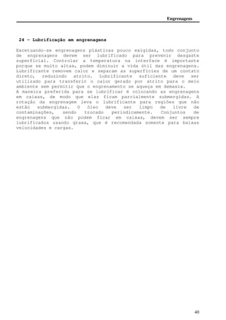 Engrenagens 
Fator de taxa de dureza Ch 
O pinhão geralmente apresenta um número de dentes menor que a 
engrenagem e consequentemente vai estar sujeito a mais ciclos sob 
tensões de contato. Se o pinhão e a engrenagem são endurecidas, 
pode se obter uma superfície uniforme fabricando um pinhão mais 
duro. Pode-se também conjugar uma engrenagem com um pinhão desde 
que este passe por um processo de endurecimento superficial. O 
fator de taxa de dureza Ch é usado somente para a engrenagem e é 
calculado pela fórmula: 
38 
 
 
Ch =1.0 + A(mG −1.0) onde 3 3 8.98 10 8.29 10− − × −   
 
  
 
= × 
BP 
H 
BG 
H 
A (61) 
Os termos HBP e HBG são a dureza Brinell do pinhão e da engrenagem, 
respectivamente. 
O fator mG é a razão de velocidades. 
 
 
A equação é valida somente para . 70 . 1 £   
 
  
 
BP 
H 
BG 
H 
Fator de vida Cl e Kl 
Utilizando o fator de vida Cl e Kl consegue-se estimar a vida 
útil de engrenagens. As tabelas a seguir mostram o fator corretivo 
de vida à partir do número de ciclos. 
Fator de tamanho Cs e Ks 
Estes fatores corrigem alguma alteração quanto à uniformidade 
em relação às propriedades do material. A norma AGMA recomenda 
utilizar para o fator Cs e Ks o valor 1. 
Fator de aplicação Ca e Ka 
A razão do fator de aplicação é compensar situações em que a 
carga real excede a força tangencial nominal Wt. Este fator varia 
entre 0.45 a 0.95. Quanto menor a velocidade de rotação e menor o 
padrão de qualidade Qv maior é o fator de aplicação. 
Fator de acabamento da superfície Cf 
A norma AGMA ainda não estabeleceu valores para o fator Cf, 
mas sugere valores maiores que 1 quando existirem defeitos na 
superfície. 
 
