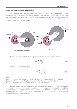 Engrenagens 
= (5) 
= (6) 
5 
Trens de engrenagens planetária 
São trens de engrenagem com dois graus de liberdade. Duas 
entradas são necessárias para obter uma saída. Normalmente se usa 
uma entrada, um sistema fixo e uma saída. Em alguns casos como em 
diferencial de automóveis uma entrada é usada para se obter duas 
saídas, uma para cada roda. 
A relação de velocidades pode ser calculada pela fórmula: 
− 
N N 
3 1 
N N 
2 1 
e 
− 
Em uma forma mais gerais: 
− 
N N 
ent braço 
N N 
saida braço 
e 
− 
onde: 
Nent = número de rotações por minuto da engrenagem de entrada 
Nsaída = número de rotações por minuto da engrenagem de saída 
Nbraço = número de rotações por minuto do braço 
Trens planetários apresentam algumas vantagens, como relações 
de velocidades maiores usando engrenagens menores, saídas 
bidirecionais, concentricidade. Estas fatores fazem com que o 
engrenamento planetário seja largamente utilizado em transmissões 
de automóveis e caminhões. 
 