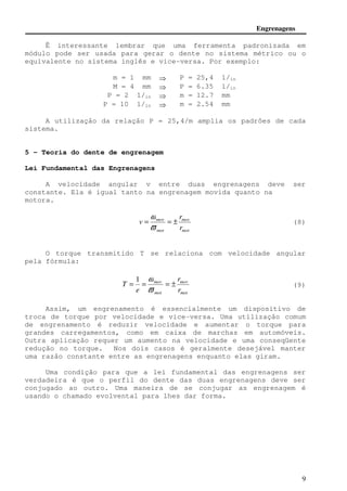 Engrenagens 
Ë interessante lembrar que uma ferramenta padronizada em 
módulo pode ser usada para gerar o dente no sistema métrico ou o 
equivalente no sistema inglês e vice-versa. Por exemplo: 
9 
m = 1 mm 
 
P = 25,4 1/in 
M = 4 mm  P = 6.35 1/in 
P = 2 1/in  m = 12.7 mm 
P = 10 1/in  m = 2.54 mm 
A utilização da relação P = 25,4/m amplia os padrões de cada 
sistema. 
5 - Teoria do dente de engrenagem 
Lei Fundamental das Engrenagens 
A velocidade angular v entre duas engrenagens deve ser 
constante. Ela é igual tanto na engrenagem movida quanto na 
motora. 
r 
mov 
mot 
w 
mov 
mot 
r 
v = = ± 
v 
(8) 
O torque transmitido T se relaciona com velocidade angular 
pela fórmula: 
(9) 
r 
mov 
r 
mot 
1 w 
mov 
T = = = ± 
v 
mot 
e 
Assim, um engrenamento é essencialmente um dispositivo de 
troca de torque por velocidade e vice-versa. Uma utilização comum 
de engrenamento é reduzir velocidade e aumentar o torque para 
grandes carregamentos, como em caixa de marchas em automóveis. 
Outra aplicação requer um aumento na velocidade e uma conseqüente 
redução no torque. Nos dois casos é geralmente desejável manter 
uma razão constante entre as engrenagens enquanto elas giram. 
Uma condição para que a lei fundamental das engrenagens ser 
verdadeira é que o perfil do dente das duas engrenagens deve ser 
conjugado ao outro. Uma maneira de se conjugar as engrenagem é 
usando o chamado evolvental para lhes dar forma. 
 