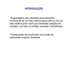 INTRODUÇÃOINTRODUÇÃO
•Engrenagens são utilizadas para transmitir
movimento de um eixo rotativo para outro ou de um
eixo rotativo para outro que translada (rotação em
relação a um eixo no infinito, exemplo: cremalheira)
•Transmissão de movimento com razão de
velocidade angular constante.
 