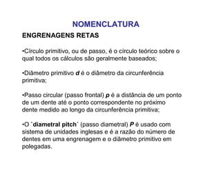NOMENCLATURANOMENCLATURA
ENGRENAGENS RETAS
•Círculo primitivo, ou de passo, é o círculo teórico sobre o
qual todos os cálculos são geralmente baseados;
•Diâmetro primitivo d é o diâmetro da circunferência
primitiva;
•Passo circular (passo frontal) p é a distância de um ponto
de um dente até o ponto correspondente no próximo
dente medido ao longo da circunferência primitiva;
•O `diametral pitch´ (passo diametral) P é usado com
sistema de unidades inglesas e é a razão do número de
dentes em uma engrenagem e o diâmetro primitivo em
polegadas.
 