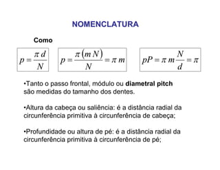 NOMENCLATURANOMENCLATURA
Como
•Tanto o passo frontal, módulo ou diametral pitch
são medidas do tamanho dos dentes.
•Altura da cabeça ou saliência: é a distância radial da
circunferência primitiva à circunferência de cabeça;
•Profundidade ou altura de pé: é a distância radial da
circunferência primitiva à circunferência de pé;
N
d
p


  m
N
Nm
p 

  
d
N
mpP
 