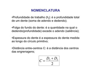 NOMENCLATURANOMENCLATURA
•Profundidade de trabalho (ht): é a profundidade total
de um dente (soma de adendo e dedendo);
•Folga do fundo do dente: é a quantidade na qual o
dedendo(profundidade) excede o adendo (saliência);
•Espessura do dente é a espessura do dente medida
ao longo do círculo primitivo;
•Distância entre-centros C: é a distância dos centros
das engrenagens;
2
32 DD
C


 