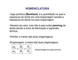 NOMENCLATURANOMENCLATURA
•Jogo primitivo (Backlash): é a quantidade na qual a
espessura do dente em uma engrenagem excede a
espessura do dente na outra engrenagem
•Deveria ser zero, mas não é para evitar jamming do
dente devido a erros de fabricação e expansão
térmica.
•Pinhão: a menor das duas engrenagens;
•Engrenagem: a maior das duas engrenagens.
2
3
2
3
3
2
N
N
D
D



Razão/relação de engrenamento
 