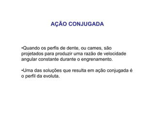 AÇÃO CONJUGADAAÇÃO CONJUGADA
•Quando os perfis de dente, ou cames, são
projetados para produzir uma razão de velocidade
angular constante durante o engrenamento.
•Uma das soluções que resulta em ação conjugada é
o perfil da evoluta.
 