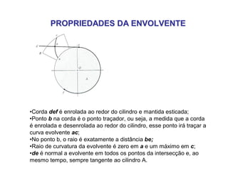 PROPRIEDADES DA ENVOLVENTEPROPRIEDADES DA ENVOLVENTE
•Corda def é enrolada ao redor do cilindro e mantida esticada;
•Ponto b na corda é o ponto traçador, ou seja, a medida que a corda
é enrolada e desenrolada ao redor do cilindro, esse ponto irá traçar a
curva evolvente ac;
•No ponto b, o raio é exatamente a distância be;
•Raio de curvatura da evolvente é zero em a e um máximo em c;
•de é normal a evolvente em todos os pontos da intersecção e, ao
mesmo tempo, sempre tangente ao cilindro A.
 