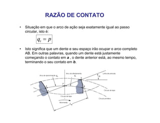 RAZÃO DE CONTATORAZÃO DE CONTATO
• Situação em que o arco de ação seja exatamente igual ao passo
circular, isto é:
pqt 
• Isto significa que um dente e seu espaço irão ocupar o arco completo
AB. Em outras palavras, quando um dente está justamente
começando o contato em a , o dente anterior está, ao mesmo tempo,
terminando o seu contato em b.
 