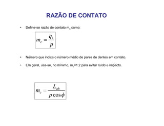 RAZÃO DE CONTATORAZÃO DE CONTATO
• Define-se razão de contato mc como:
p
q
m t
c 
• Número que indica o número médio de pares de dentes em contato.
• Em geral, usa-se, no mínimo, mc=1,2 para evitar ruído e impacto.
cosp
L
m ab
c 
 