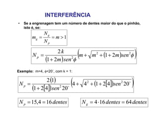 INTERFERÊNCIAINTERFERÊNCIA
• Se a engrenagem tem um número de dentes maior do que o pinhão,
isto é, se:
1 m
N
N
m
p
g
g
Exemplo: m=4, =20, com k = 1:
 
  

22
2
21
21
2
senmmm
senm
k
Np 


 
  
   

2042144
20421
12 22
2
sen
sen
Np 


dentesNp 164,15  dentesdentesNg 64164 
 