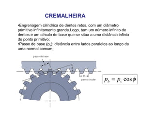 CREMALHEIRACREMALHEIRA
•Engrenagem cilíndrica de dentes retos, com um diâmetro
primitivo infinitamente grande.Logo, tem um número infinito de
dentes e um círculo de base que se situa a uma distância infinia
do ponto primitivo;
•Passo de base (pb): distância entre lados paralelos ao longo de
uma normal comum;
coscb pp 
 