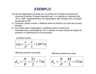 EXEMPLOEXEMPLO
Um par de engrenagens consiste em um pinhão de 21 dentes movendo uma
coroa de 45 dentes. O passo diametral vale 3, e o adendo e o dedendo são
1/P e 1,25/P, respectivamente. As engrenagens são cortadas com um ângulo
de pressão de 25.
a) Compute o passo circular, a distância entre os centros e os raios dos círculos
de base.
b) Ao montar essas engrenagens, a distância entre os centros foi,
incorretamente, aumentada em 1/5 in. Calcule os novos valores do ângulo de
pressão e os diâmetros de círculo primitivo.
in
P
pa 047,1
3
) 

in
P
N
dp 7
3
21
 in
P
N
dg 15
3
45

a) Passo circular:
Diâmetro primitivo do pinhão: Diâmetro primitivo da coroa:
 