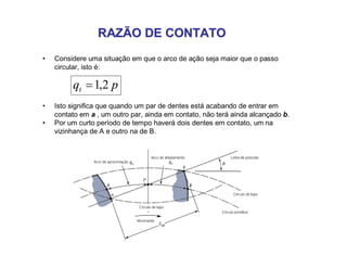 RAZÃO DE CONTATORAZÃO DE CONTATO
• Considere uma situação em que o arco de ação seja maior que o passo
circular, isto é:
pqt 2,1
• Isto significa que quando um par de dentes está acabando de entrar em
contato em a , um outro par, ainda em contato, não terá ainda alcançado b.
• Por um curto período de tempo haverá dois dentes em contato, um na
vizinhança de A e outro na de B.
 