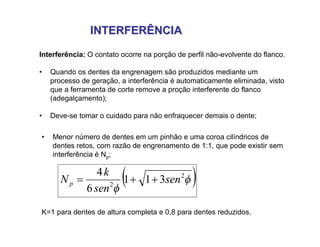 INTERFERÊNCIAINTERFERÊNCIA
Interferência: O contato ocorre na porção de perfil não-evolvente do flanco.
• Quando os dentes da engrenagem são produzidos mediante um
processo de geração, a interferência é automaticamente eliminada, visto
que a ferramenta de corte remove a proção interferente do flanco
(adegalçamento);
• Deve-se tomar o cuidado para não enfraquecer demais o dente;
• Menor número de dentes em um pinhão e uma coroa cilíndricos de
dentes retos, com razão de engrenamento de 1:1, que pode existir sem
interferência é Np;
 

2
2
311
6
4
sen
sen
k
Np 
K=1 para dentes de altura completa e 0,8 para dentes reduzidos.
 