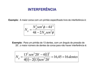 INTERFERÊNCIAINTERFERÊNCIA
Exemplo: A maior coroa com um pinhão especificado livre de interferência é:


2
222
24
4
senNk
ksenN
N
p
p
g



Exemplo: Para um pinhão de 13 dentes, com um ângulo de pressão de
20, o maior número de dentes da coroa para não haver interferência é:
 
   
dentes
sen
sen
Ng 1645,16
2013214
142013
2
222



 

 